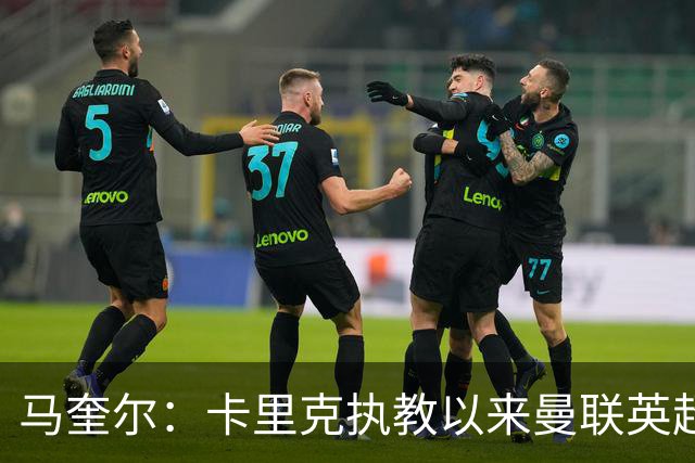 马奎尔：卡里克执教以来曼联英超积分最多，这是我们新赛季的目标